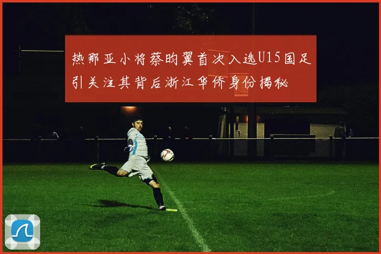 热那亚小将蔡昀翼首次入选U15国足引关注其背后浙江华侨身份揭秘