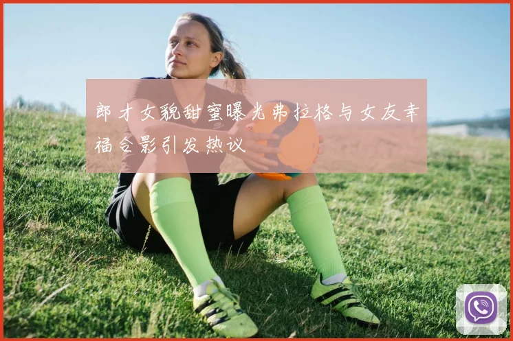 郎才女貌甜蜜曝光弗拉格与女友幸福合影引发热议