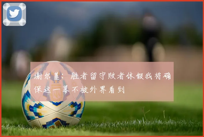 谢尔基：胜者留守败者休假我将确保这一幕不被外界看到