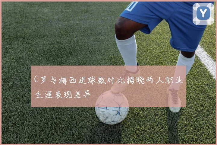 C罗与梅西进球数对比揭晓两人职业生涯表现差异