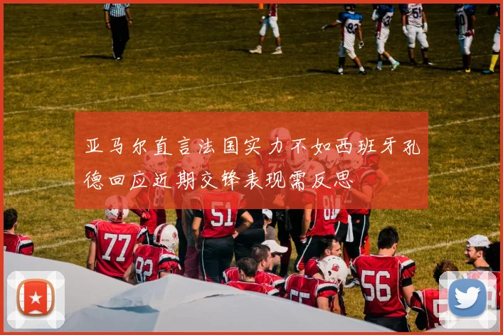 亚马尔直言法国实力不如西班牙孔德回应近期交锋表现需反思
