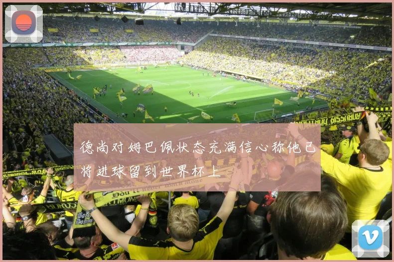 德尚对姆巴佩状态充满信心称他已将进球留到世界杯上