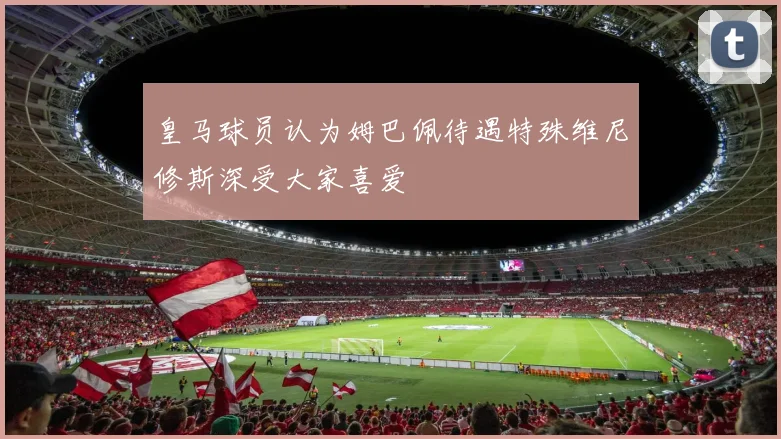 皇马球员认为姆巴佩待遇特殊维尼修斯深受大家喜爱