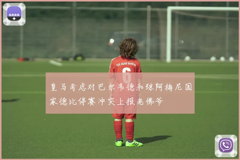 皇马考虑对巴尔韦德和琼阿梅尼国家德比停赛冲突上报老佛爷
