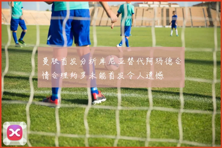 曼联首发分析库尼亚替代阿玛德合情合理约罗未能首发令人遗憾
