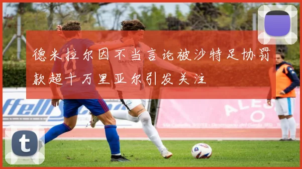 德米拉尔因不当言论被沙特足协罚款超十万里亚尔引发关注