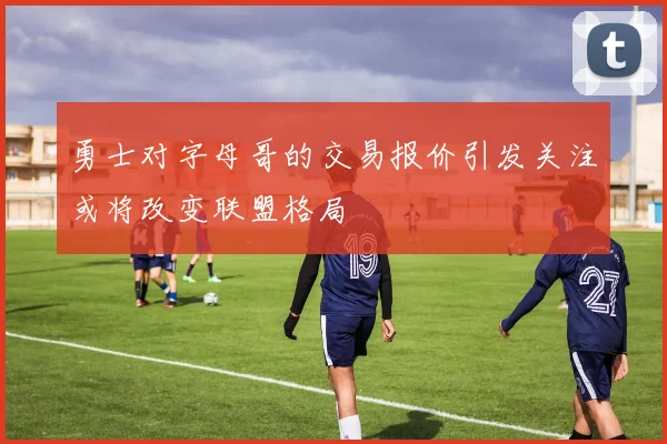 勇士对字母哥的交易报价引发关注或将改变联盟格局