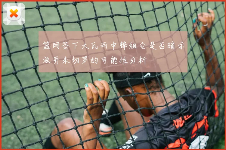 篮网签下大瓦两中锋组合是否暗示放弃米切罗的可能性分析