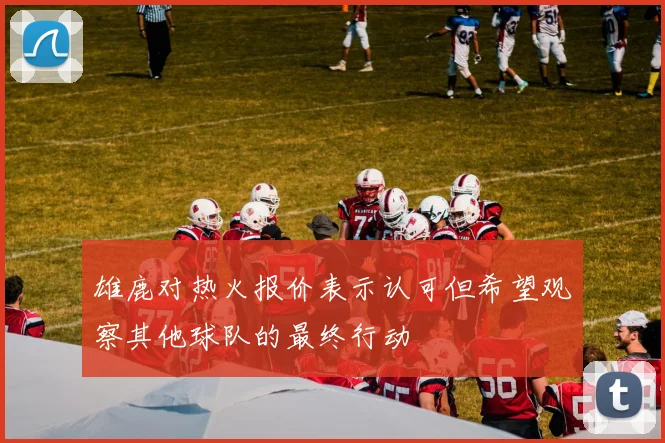雄鹿对热火报价表示认可但希望观察其他球队的最终行动